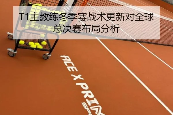 T1主教练冬季赛战术更新对全球总决赛布局分析